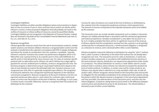 Contingent liabilities
Contingent liabilities are either possible obligations whose actual existence is depen-
dent on the occurrence of one or more uncertain future events not wholly within
Infineon’s control, or they are present obligations that will probably not result in the
outflow of resources or whose outflow of resources cannot be quantified reliably.
Contingent liabilities are not recognized in the Statement of Financial Position, instead
they are disclosed in the Notes to the Consolidated Financial Statements (see note 23,
p. 135 f., and note 24, p. 136 ff.).
Revenue recognition
Infineon generates revenues mainly from the sale of semiconductor products, related
system solutions and relevant software. Revenue is recognized when control over the
products is transferred to the customers in accordance with IFRS 15 (power of disposal),
and where the receipt of consideration from the customer is probable. Typically,
Infineon’s customer contracts only contain one performance obligation which is ful-
filled either over a period of time or at a specific point in time, with fulfillment at a
specific point in time being the far more common case. For sales of customer-specific
products with no alternative use for Infineon, for which Infineon has a legal right to
payment for services rendered prior to delivery, revenue is recognized over time. Per-
formance progress is determined using an input-based method and is based on the
ratio of costs already incurred to the estimated total cost. If product revenue is not
recognized over time, then it is generally recognized upon delivery. The recognition
of revenue for deliveries into consignment warehouses depends on the individual
contractual arrangement. Revenue recognition at the point of delivery into the con-
signment warehouse takes place in cases where the customers gain contractual
power of control over the products at the point of delivery. Accordingly, in such cases,
a contract asset is recorded. Otherwise, revenue is recognized when the products are
withdrawn by the customer.
Invoices for sales of products are issued at the time of delivery or withdrawal by
the customer from the consignment warehouse and have a short payment term.
The amount of revenue corresponds to the expected transaction price to be settled
by the customer.
The transaction price can include variable components such as rebates or discounts.
Infineon can reliably estimate these in accordance with the contractual agreements
and historical experience. Variable consideration is only taken into account in so
far as it is highly probable that there will be no significant reversal of the revenue.
If Infineon expects that the consideration received from the customer is to be partially
reimbursed due to subsequent discounts, a reimbursement obligation is recognized
as a reduction to revenue, and is disclosed within other current liabilities.
Infineon recognizes revenue for deliveries to distributors by using the “sell in” method,
that is, when a product is delivered, to the extent that revenue has not already been
recognized over time. The transaction price for sales to distributors, in particular,
contains variable components. In accordance with established business practices in
the semiconductor industry, distributors can request price adjustments under certain
circumstances. This allows distributors to receive a credit (debit) note for unsold
products held in inventory, where Infineon has reduced (increased) the standard list
price of certain products. In addition, in certain cases and for certain products, dis-
tributors may request what is referred to as a ship and debit credit note. As with all
product sales, Infineon recognizes revenue based on the transaction price and records
an obligation for the estimated consideration to be reimbursed to the customer during
the period in which the relevant revenue is recognized. In the case of price adjustments
and ship and debit, the determination of the transaction price, and thus also the
refund obligation, is based on rolling historical price trends in the difference between
contract prices and standard list prices to the distributors. The refund liability is
disclosed as part of other current liabilities.
104
Infineon | Annual Report 2023
Further information
Combined Management Report
Management Board and Supervisory Board
Notes to the Consolidated Financial Statements
Consolidated Financial Statements
 