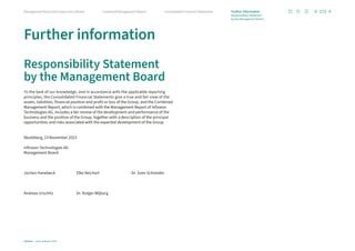 Further information
Responsibility Statement
by the Management Board
To the best of our knowledge, and in accordance with the applicable reporting
principles, the Consolidated Financial Statements give a true and fair view of the
assets, liabilities, financial position and profit or loss of the Group, and the Combined
Management Report, which is combined with the Management Report of Infineon
Technologies AG, includes a fair review of the development and performance of the
business and the position of the Group, together with a description of the principal
opportunities and risks associated with the expected development of the Group.
Neubiberg, 23 November 2023
Infineon Technologies AG
Management Board
Jochen Hanebeck Elke Reichart Dr. Sven Schneider
Andreas Urschitz Dr. Rutger Wijburg
172
Infineon | Annual Report 2023
Consolidated Financial Statements
Combined Management Report
Management Board and Supervisory Board Further information
Responsibility Statement
by the Management Board
 