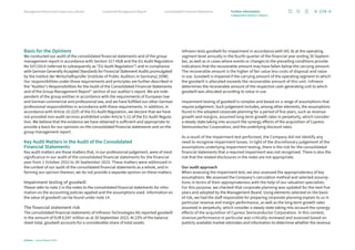 Basis for the Opinions
We conducted our audit of the consolidated financial statements and of the group
management report in accordance with Section 317 HGB and the EU Audit Regulation
No 537/2014 (referred to subsequently as “EU Audit Regulation”) and in compliance
with German Generally Accepted Standards for Financial Statement Audits promulgated
by the Institut der Wirtschaftsprüfer [Institute of Public Auditors in Germany] (IDW).
Our responsibilities under those requirements and principles are further described in
the “Auditor’s Responsibilities for the Audit of the Consolidated Financial Statements
and of the Group Management Report” section of our auditor’s report. We are inde-
pendent of the group entities in accordance with the requirements of European law
and German commercial and professional law, and we have fulfilled our other German
professional responsibilities in accordance with these requirements. In addition, in
accordance with Article 10 (2)(f) of the EU Audit Regulation, we declare that we have
not provided non-audit services prohibited under Article 5 (1) of the EU Audit Regula-
tion. We believe that the evidence we have obtained is sufficient and appropriate to
provide a basis for our opinions on the consolidated financial statements and on the
group management report.
Key Audit Matters in the Audit of the Consolidated
Financial Statements
Key audit matters are those matters that, in our professional judgement, were of most
significance in our audit of the consolidated financial statements for the financial
year from 1 October 2022 to 30 September 2023. These matters were addressed in
the context of our audit of the consolidated financial statements as a whole, and in
forming our opinion thereon, we do not provide a separate opinion on these matters.
Impairment testing of goodwill
Please refer to note 2 in the notes to the consolidated financial statements for infor-
mation on the accounting policies applied and the assumptions used. Information on
the value of goodwill can be found under note 14.
The financial statement risk
The consolidated financial statements of Infineon Technologies AG reported goodwill
in the amount of EUR 6,547 million as at 30 September 2023. At 23% of the balance
sheet total, goodwill accounts for a considerable share of total assets.
Infineon tests goodwill for impairment in accordance with IAS 36 at the operating
segment level annually in the fourth quarter of the financial year ending 30 Septem-
ber, as well as in cases where events or changes to the prevailing conditions provide
indications that the recoverable amount may have fallen below the carrying amount.
The recoverable amount is the higher of fair value less costs of disposal and value
in use. Goodwill is impaired if the carrying amount of the operating segment to which
the goodwill is allocated exceeds the recoverable amount of this unit. Infineon
determines the recoverable amount of the respective cash-generating unit to which
goodwill was allocated according to value in use.
Impairment testing of goodwill is complex and based on a range of assumptions that
require judgement. Such judgement includes, among other elements, the assumptions
found in the adopted corporate planning for a period of five years, such as revenue
growth and margins, assumed long-term growth rates in perpetuity, which consider
a steady state taking into account the synergy effects of the acquisition of Cypress
Semiconductor Corporation, and the underlying discount rates.
As a result of the impairment test performed, the Company did not identify any
need to recognise impairment losses. In light of the discretionary judgement of the
assumptions underlying impairment testing, there is the risk for the consolidated
financial statements that a required impairment was not recognised. There is also the
risk that the related disclosures in the notes are not appropriate.
Our audit approach
When assessing the impairment test, we also assessed the appropriateness of key
assumptions. We assessed the Company’s calculation method and selected assump-
tions in terms of their appropriateness with the help of our valuation specialists.
For this purpose, we checked that corporate planning was updated for the next five
years and adopted by the Management Board. Using elements selected on the basis
of risk, we had the staff responsible for preparing corporate planning explain to us in
particular revenue and margin performance, as well as the long-term growth rates
assumed in perpetuity, which consider a steady state taking into account the synergy
effects of the acquisition of Cypress Semiconductor Corporation. In this context,
revenue performance in particular was critically reviewed and assessed based on
publicly available market estimates and information to determine whether the revenue
174
Infineon | Annual Report 2023
Consolidated Financial Statements
Combined Management Report
Management Board and Supervisory Board Further information
Independent Auditor’s Report
 