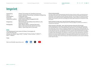 Imprint
Published by: Infineon Technologies AG, Neubiberg (Germany)
Editors: Investor Relations, Accounting, Consolidation  Reporting
Copy deadline: 23 November 2023
Fiscal year: 1 October to 30 September
Independent auditors: 	KPMG AG Wirtschaftsprüfungsgesellschaft,
Munich (Germany)
Designed by:	HGB Hamburger Geschäftsberichte GmbH  Co. KG,
Hamburg (Germany)
Photography:	Page 4: Werner Bartsch, Hamburg (Germany)
Page 10: Bernhard Schmidt, Munich (Germany)
Page 12: Tobias Eble, Munich (Germany)
Note
The following were brand names of Infineon Technologies AG
in the 2023 fiscal year:
Infineon, the Infineon logo, AURIX™, FlexRay™, ModusToolbox™, PROFET™,
PSoC™, TRAVEO™.
Public
Visit us on the web: www.infineon.com  
Forward-looking statements
This report contains forward-looking statements about the business, financial condition, earnings performance
and strategy of the Infineon Group. These statements and assessments are based on assumptions and projections
resting upon currently available information and present estimates. They are subject to a multitude of uncertain-
ties and risks, many of which are wholly or partially beyond Infineon’s control. Infineon’s actual business devel-
opment, financial position, performance and strategy may therefore differ materially from the statements made
in this report.
Specific disclaimer for Omdia reports, data and information referenced in this document:
The provision of the information used by Infineon does not imply any judgment on Infineon and no liability is
assumed for the information.
Specific disclaimer for SP Global – reports, data and information referenced in this document:
The SP Global Mobility and SP Global Commodity Insights reports, data and information referenced herein
(the “SP Global Materials”) are the copyrighted property of SP Global Inc. and its subsidiaries (“SP Global”)
and represent data, research, opinions or viewpoints published by the relevant divisions within SP Global, and
are not representations of fact. The SP Global Materials speak as of the original publication date thereof and not
as of the date of this document. The information and opinions expressed in the SP Global Materials are subject
to change without notice and neither SP Global nor, as a consequence, Infineon have any duty or responsibility
to update the SP Global Materials or this publication. Moreover, while the SP Global Materials reproduced
herein are from sources considered reliable, the accuracy and completeness thereof are not warranted, nor are
the opinions and analyses which are based upon it. SP Global and the trademarks used in the Data, if any, are
trademarks of SP Global. Other trademarks appearing in the SP Global Materials are the property of SP Global
or their respective owners.
186
Infineon | Annual Report 2023
Consolidated Financial Statements
Combined Management Report
Management Board and Supervisory Board Further information
Imprint
 