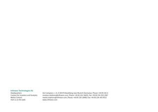 Infineon Technologies AG
Headquarters: Am Campeon 1–15, D-85579 Neubiberg near Munich (Germany), Phone +49 89 234-0
Contact for Investors and Analysts: investor.relations@infineon.com, Phone +49 89 234-26655, Fax +49 89 234-955 2987
Media Contact: media.relations@infineon.com, Phone +49 89 234-28480, Fax +49 89 234-955 4521
Visit us on the web: www.infineon.com
 