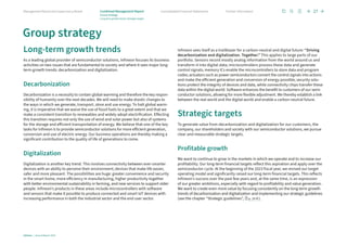 Long-term growth trends
As a leading global provider of semiconductor solutions, Infineon focuses its business
activities on two issues that are fundamental to society and where it sees major long-
term growth trends: decarbonization and digitalization.
Decarbonization
Decarbonization is a necessity to contain global warming and therefore the key respon­
sibility of humanity over the next decades. We will need to make drastic changes to
the ways in which we generate, transport, store and use energy. To halt global warm-
ing, it is imperative that we waive the use of fossil fuels to a great extent and that we
make a consistent transition to renewables and widely adopt electrification. Effecting
this transition requires not only the use of wind and solar power but also of systems
for the storage and efficient transportation of energy. We believe that one of the key
tasks for Infineon is to provide semiconductor solutions for more efficient generation,
conversion and use of electric energy. Our business operations are thereby making a
significant contribution to the quality of life of generations to come.
Digitalization
Digitalization is another key trend. This involves connectivity between ever-smarter
devices with an ability to perceive their environment; devices that make life easier,
safer and more pleasant. The possibilities are huge: greater convenience and security
in the smart home, more efficiency in manufacturing, higher productivity together
with better environmental sustainability in farming, and new services to support older
people. Infineon’s products in these areas include microcontrollers with software
and sensors that make it possible to produce connected and smart IoT devices with
increasing performance in both the industrial sector and the end user sector.
Infineon sees itself as a trailblazer for a carbon-neutral and digital future: “Driving
decarbonization and digitalization. Together.” This applies to large parts of our
­
portfolio. Sensors record mostly analog information from the world around us and
transform it into digital data; microcontrollers process these data and generate
­
control ­
signals; memory ICs enable the microcontrollers to store data and program
codes; actuators such as power semiconductors convert the control signals into actions
and make the efficient generation and conversion of energy possible; security solu-
tions protect the integrity of devices and data, while connectivity chips transfer these
data within the digital world. Software enhances the benefit to customers of our semi­
conductor solutions, allowing for more flexible adjustment. We thereby establish a link
between the real world and the digital world and enable a carbon-neutral future.
Strategic targets
To generate value from decarbonization and digitalization for our customers, the
company, our shareholders and society with our semiconductor solutions, we pursue
clear and ­
measurable strategic targets.
Profitable growth
We want to continue to grow in the markets in which we operate and to increase our
profitability. Our long-term financial targets reflect this aspiration and apply over the
semiconductor cycle. At the beginning of the 2023 fiscal year, we revised our target
operating model and significantly raised our long-term financial targets. This reflects
Infineon’s success over the past few years and, at the same time, is an expression
of our greater ambitions, especially with regard to profitability and value generation.
We want to create even more value by focusing consistently on the long-term growth
trends of decarbonization and digitalization and implementing our strategic guidelines
(see the chapter “Strategic guidelines”, p. 29 ff.).
Group strategy
Infineon | Annual Report 2023
27
Further information
Consolidated Financial Statements
Management Board and Supervisory Board Combined Management Report
Group strategy
Long-term growth trends | Strategic targets
 