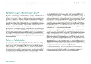 Portfolio management and inorganic growth
We conduct regular reviews to ascertain whether our operations, both individually and
as part of our overall portfolio, make an appropriate contribution to the success of
Infineon. This enables us to target the use of our financial resources and, as a result,
to continue to improve our profitable growth. We consider individual operations
from various points of view, such as value creation, current and expected market posi-
tion, significance to the customer and risk assessment. On this basis, we decide the
extent to which we will invest in or divest an operation. Growth prospects and prof­
itabil­
ity are mutually dependent here, with profitability enabling investment and
ensuring sustainable innovation and growth as a result.
We will continue to supplement our organic growth in the future with selective acquisi-
tions. These acquisitions will need to fulfill three criteria: a) be strategically beneficial
based on the portfolio process, b) be financially advantageous and c) be a good cultural
fit. A purchase must strengthen Infineon’s market position in accordance with our
strategic focus, usefully complementing our range of competencies. The corporate
culture of any potential acquisition must be a good fit with Infineon’s culture or must
add valuable elements.
A pioneer of digitalization
An important topic for us is Infineon’s digital transformation, which we are driving
forward using a strategic roadmap. As a global semiconductor manufacturer, we
­
benefit from the digital transformation in two ways: on the one hand, as a provider
and, on the other, as a user of digital solutions. As a provider, we use digitization
and efficient platforms to support our customers in the best possible way throughout
the customer relationship and the development process. We are constantly optimiz-
ing and expanding our website and web content, and it is important for us that all
product-related information and support services are easily accessible.
The accompanying software products and digital services are increasingly being pro-
vided using appropriate licensing models via our digital customer interfaces, such
as the Infineon Developer Center. A major focus is on scaling up technical support, so
that, even in fragmented markets, we can provide support to customers during their
product choice and design-in. The Infineon Developer Community offers round-the-clock
technical support to all customers and continues to expand and improve by learning
from customer queries and customer experience. With the specific usage of AI-based
methods, we enable even better support for our customers through the use of power-
ful generative language models. This makes access to our resources faster and easier.
We will therefore continue to expand the AI-based portion in the next few years. This
is a particularly efficient way for us to ensure that customers use our products and,
indeed, use them in a more effective and targeted way.
As a user, we also use digitization to optimize our internal processes and make them
as efficient and future-proof as possible. So, for example, we connect our sites and
contract manufacturers in accordance with Industry 4.0 in a virtual manufacturing net­
work. In sales and marketing, we use applications based on methods for analyzing
big data that enable us to provide our customers with targeted personal and increas-
ingly customized support via our digital platforms. In addition, we evaluate customer
behavior and customer requirements in a structured way and incorporate these results
into the development of our solutions and products. In manufacturing, we are focus-
ing to a greater extent on a high level of automation and the increasing use of artificial
intelligence methods in order to continue to improve our productivity and quality. In
all of these areas, we systematically analyze which processes can be further improved
and optimized through the use of generative AI language models.
As part of our digital roadmap, we are focusing on the rapid implementation of
­
projects. When selecting projects, we are guided by the direct value contribution to
improving the customer experience through efficiency or productivity gains and
by their function as the necessary basis for future digitization initiatives.
Infineon | Annual Report 2023
32
Further information
Consolidated Financial Statements
Management Board and Supervisory Board Combined Management Report
Group strategy
Strategic guidelines
 