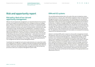 Risk and opportunity report
Risk policy: Basis of our risk and
opportunity management
Effective risk and opportunity management is an important element of our business
activities and supports the implementation of our strategy to achieve our strategic
goals. Infineon’s risk and opportunity situation continues to be characterized by the
dynamic market environment in the semiconductor industry, a substantial need for
capital investment to achieve and sustain its market position, extraordinarily rapid
technological change, decarbonization and digitalization. Competition to gain an
innovative edge also occurs at the legal level, as evidenced, for example, by patents.
Against this background, Infineon’s risk policy is aimed at quickly realizing the
opportunities that arise in a way that increases its enterprise value. It also focuses
on identifying risks early and actively mitigating them – particularly those risks that
might pose a threat to Infineon’s going-concern status – by adopting appropriate
countermeasures. Risk management at Infineon is therefore closely linked to corporate
planning and the implementation of our strategy. The ultimate responsibility for
risk management lies with the Infineon Management Board.
Coordinated risk management and control system elements are in place that enable
us to implement our risk policy. In addition to the Risk and Opportunity Management
System (ERM) and the Internal Control System (ICS) described below, these elements
include, in particular, the related forecasting, management and internal reporting
processes as well as our Compliance Management System (CMS).
ERM and ICS systems
The new IDW Auditing Standard 340 on the audit of the early risk detection system
came into force on 1 January 2021. We therefore adapted our Risk and Opportunity
Management System in the 2022 fiscal year to the methodology of the new standard.
Significant changes involved implementing a risk-bearing capacity concept based on
shareholders’ equity and improving risk aggregation by using Monte Carlo simulations.
Furthermore, in addition to categorizing risks (classifying risk events into various
thematic blocks) and setting threshold levels for risk tolerance, the review period for
risk reporting (with regard to the degree of impact of the risks and opportunities) was
amended. The review period is divided into three time segments: the impact in the
current fiscal year, in the coming fiscal year, and a trend statement for years three to
five. This adjustment of the risk assessment now enables us to calculate the risk-bearing
capacity for the individual fiscal years.
Infineon’s centralized ERM system is based on a Group-wide, management-oriented
ERM approach, which aims to cover all relevant risks and opportunities. This approach
is based on the “Enterprise Risk Management – Integrating with Strategy and Per­
formance” (2017) framework developed by the Committee of Sponsoring Organi­
zations of the Treadway Commission (COSO). The objective of the system is the early
identification, assessment and management of risks and opportunities that could
have a significant influence on Infineon’s ability to achieve its strategic, operational,
financial, legal and compliance targets. Infineon’s Internal Control System is also
based on a framework developed by COSO (“Internal Control – Integrated Framework”
(2013)). This framework describes the various elements in a control system (the control
environment, risk assessment, control activities, information and communication,
and monitoring) and sets out the basis for the evaluation of the appropriateness and
effectiveness of the ICS.
65
Infineon | Annual Report 2023
Further information
Consolidated Financial Statements
Management Board and Supervisory Board
Report on outlook, risk and opportunity
Risk and opportunity report
Combined Management Report
 