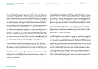 The groundbreaking ceremony for our “Smart Power Fab” at the Dresden site took
place at the beginning of May 2023. This factory will link our two major growth areas,
decarbonization and digitalization. We are strengthening our manufacturing base
for both analog mixed-signal technologies and power semiconductors. Analog mixed-­
signal components are used in power supply systems (such as those in energy-efficient
chargers), in small motor control units for cars, in data centers and in IoT applications.
The interaction between power semiconductors and analog mixed-signal compo-
nents makes particularly energy-efficient and intelligent system solutions possible.
We therefore want to use our in-house manufacturing to create some of these prod-
ucts in the future, from both a differentiation and a resilience perspective.
The great importance of the project for Infineon, the region, Germany and Europe has
become clear, not least due to visits to the Dresden site by high-ranking politicians
– especially the President of the European Commission and the German Federal
Chancellor – and the resulting high level of media interest. Support provided by the
German Federal Government as funding body and the European Chips Act is giving
our project a tailwind. The additional capacity provided by the fab will enable us to
meet increasing demand from our customers in the second half of the decade and
will reinforce our position as a world-leading supplier of power systems.
Silicon chips of the type we make in Dresden will be the technically appropriate and
economically viable solution in many applications in the long term. Compound
­
semiconductors based on silicon carbide (SiC) and gallium nitride (GaN) expand the
options presented by silicon-based solutions. They enable particularly efficient,
fast-switching and compact system solutions that consume less power. We see rising
demand for these, especially for use in electric cars, charging stations and solar ­systems.
We want to lead the way across the whole range of power semiconductors – for ­
silicon
chips as well as for technologies based on SiC and GaN. We are therefore ­constantly
expanding our portfolio for different application areas. We are also increasing our
manufacturing capacity for both types of technology, while adopting an entrepreneur-
ial and long-term approach.
In August 2023, we therefore announced that we would be significantly increasing
the scope of the ongoing expansion of our manufacturing facilities on our Kulim site
(Malaysia). In a second expansion phase, we want to build the world’s largest and
most competitive SiC power semiconductor factory based on 200-millimeter manufac­
turing technology there. Together with the planned conversion to 200-millimeter
production of our existing SiC manufacturing lines at the sites in Villach (Austria) and
Kulim, this investment offers Infineon annual revenue potential of around €7 billion
by the end of the decade.
Our investment decision is backed by numerous long-term agreements with high-­
profile customers in the automotive sector and in the field of renewable energy.
­
Additional design wins worth €5 billion and associated advance payments of around
€1 billion are evidence of the great confidence our customers place in Infineon as
a reliable partner and driver of innovation.
In the global competition for the leading position in SiC technologies, certain strengths
differentiate Infineon from its competitors. First of all, the trench architecture we use
in chip manufacture has advantages in terms of performance and productivity. ­Second,
we offer all markets the most comprehensive product and packaging port­
folio. Third,
we score with our excellent systems understanding and first-class access to customers.
However, we see few opportunities for differentiation in manufacturing the SiC base
material used in chip production, so this we buy in. We ensure access to this material
through a broad and regionally diversified supplier network. Infineon’s own laser-
based cold split technology enables particularly efficient use of the base material.
Your company has all the key factors at its disposal for sustainable success with SiC
solutions. We are therefore very well placed to benefit from similar economies of
scale with SiC as has previously been the case with silicon – both in manufacturing
and in research and development. We are very confident that we will be able to
achieve a market share in SiC of 30 percent by the end of the decade.
Infineon | Annual Report 2023
6
Further information
Consolidated Financial Statements
Combined Management Report
Management Board and Supervisory Board
Letter to shareholders
 