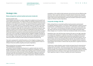 Strategic risks
Risks arising from cyclical market and sector trends (A)
General market risks
The worldwide semiconductor market is dependent on global economic growth and
hence subject to fluctuations. Our target markets are therefore exposed to the risk of
short-term market fluctuations. As a result, our forecasts of Infineon’s future business
performance are subject to uncertainties. The absence of hitherto projected market
growth or an unforeseen decline in market growth (related, for example, to the expan-
sion of renewables or electromobility) would make it considerably more difficult to
attain our own growth target. We are countering this by entering into long-term sales
contracts as well as service contracts that are not dependent on the cycle. We also
address the fluctuations in economic conditions and customer demand that are typical
of the semiconductor business by continuously monitoring vital early warning indi-
cators and, as far as possible, by adopting specific mitigation strategies. Examples of
these strategies include making systematic adjustments to capacity and inventories
at an early stage, introducing cost-cutting measures and making flexible use of
external production facilities for both frontend and backend manufacturing.
If we were unprepared for market fluctuations or the mitigation strategy we had
adopted proved to be inappropriate, this could have a sustained adverse impact on
Infineon’s financial condition, liquidity and results of operations.
Risks arising from increased market competition and
commoditization of products
The spread of new technological developments in a global market also results in
greater replaceability of products. Due to the resulting price competition, we may be
unable to achieve our long-term strategic goals of gaining and/or maintaining market
share and of product pricing. Moreover, accelerating MA (merger and acquisition)
activities within the semiconductor industry or government subsidies restricted
to specific regions could result in even tougher competition. Potential benefits for
competitors in this market include improved cost structures and more effective sales
channels. There is also the risk that an increased volume of previously imported
semiconductors will be manufactured in China and that a greater volume of those
made in that country will be exported. Overall, this situation could have an adverse
impact on Infineon’s results of operations.
Corporate strategy risks (B)
Risks arising from an uncertain political and economic environment
As a globally operating company, our business is highly dependent on global economic
developments. A worldwide economic downturn – particularly in the markets we
serve – may result in not achieving our forecasted revenue and contribution to earn-
ings. Risks could also arise due to political and social changes, particularly when
those changes occur in countries in which we manufacture and/or sell our products.
Geopolitical risks in the 2023 fiscal year continue to be seen as very high, especially
as a result of the ongoing war in Ukraine, the conflict over Taiwan and the tensions
in the Middle East, which has significantly reduced the predictability of economic
development. The war in Ukraine is giving rise to risks and adverse impacts, such as
price increases and scarcity of energy and raw materials. Any escalation of the con-
flict beyond Ukraine would further increase the risk of a global economic downturn.
Rising inflation and increases in interest rates may also lead to a significant decline in
consumption.
Furthermore, customs disputes, export controls and export bans for advanced tech-
nology and/or critical basic materials, as well as trade restrictions such as those
between the USA and China, may constrain global trade, thereby dampening global
economic growth. This includes the risk of a decline in foreign demand from a Chinese
perspective and hence a decline in China’s gross domestic product. All of this may
have a significant impact on Infineon’s liquidity and results of operations.
70
Infineon | Annual Report 2023
Further information
Consolidated Financial Statements
Management Board and Supervisory Board
Report on outlook, risk and opportunity
Risk and opportunity report
Combined Management Report
 