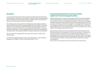 Dividend
In accordance with the German Stock Corporation Act (AktG), the amount of the divi-
dend available for distribution to shareholders is based on the level of unappropriated
profit recorded by the ultimate parent company, as determined in accordance with
the provisions of the German Commercial Code (HGB).
The ultimate parent company Infineon Technologies AG, after making a transfer to
other retained earnings, reported unappropriated profit of €710 million in its financial
statements for the fiscal year ended 30 September 2023. With regard to the 2023
fiscal year, a proposal will be made to pay a dividend of €456 million, or €0.35 per
dividend-entitled share, out of the unappropriated profit of Infineon Technologies AG.
The disbursement of the proposed dividend is subject to approval by the shareholders.
The Company paid a dividend of €0.32 per share (€417 million in total) for the
2022 fiscal year.
For information regarding Infineon’s long-term dividend policy, see the “Dividend”
paragraph in the chapter “Infineon on the capital market”. p. 60
Expected developments and associated
significant risks and opportunities
Expected developments at Infineon Technologies AG and the associated significant
risks and opportunities are essentially identical to those of the Group as a whole.
As a general rule, Infineon Technologies AG participates in the risks of its subsidiaries
and equity investments on the basis of the extent of its shareholding. As the parent
company of the Group, Infineon Technologies AG is integrated into the Group-wide
risk management and internal control systems. For more information on this topic,
expected developments and associated significant risks and opportunities, see the
chapter “Risk and opportunity report”. p. 65 ff.
Most transactions within the Group involving derivative financial instruments are
handled by Infineon Technologies AG. The comments provided in “Principles and
structure of Infineon’s treasury” within the chapter “Review of liquidity”, p. 57,
regarding the nature and scope of transactions with derivative financial instruments
and hedged risks also apply to Infineon Technologies AG. Information on this subject
is also provided in the Notes to the Separate Financial Statements of Infineon
Technologies AG.
www.infineon.com/cms/en/about-infineon/investor/reporting/financial-statements-hgb/
81
Infineon | Annual Report 2023
Further information
Consolidated Financial Statements
Management Board and Supervisory Board Combined Management Report
Infineon Technologies AG
 