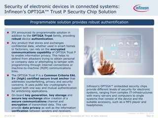 Security of electronic devices in connected systems:
Infineon’s OPTIGA™ Trust P Security Chip Solution
Infineon's OPTIGA™ embedded security chips
provide different levels of security for electronic
systems, ranging from complex IT-infrastructures
with many servers and computers to single
systems that consist of the device and the
suitable accessory, such as a MP3 player and
headphones.
 IFX announced its programmable solution in
addition to the OPTIGA Trust family, providing
robust device authentication.
 Any product that stores and exchanges
confidential data, whether used in smart homes
or factoriers, can rely on the encrypted
communications capability of OPTIGA Trust P
to enable information privacy. This helps to
defend from attackers trying to obtain personal
or company data or attempting to tamper with
programming through Internet connections or
machine-to-machine (M2M) communications
links.
 The OPTIGA Trust P is a Common Criteria EAL
5+ (high) certified secure trust anchor that
addresses counterfeiting, privacy and security
concerns. It uses public key cryptography to
support both one-way and mutual authentication
for anticloning applications.
 On-board key generation, key storage and
secure key exchange allow creation of a
secure communications channel and
encryption of transmitted data. This can
provide data privacy as well as the information
verification between senders and receivers.
Programmable solution provides robust authentification
Published on March 31, 2014
Page 352014-04-29 Copyright © Infineon Technologies AG 2014. All rights reserved.
 
