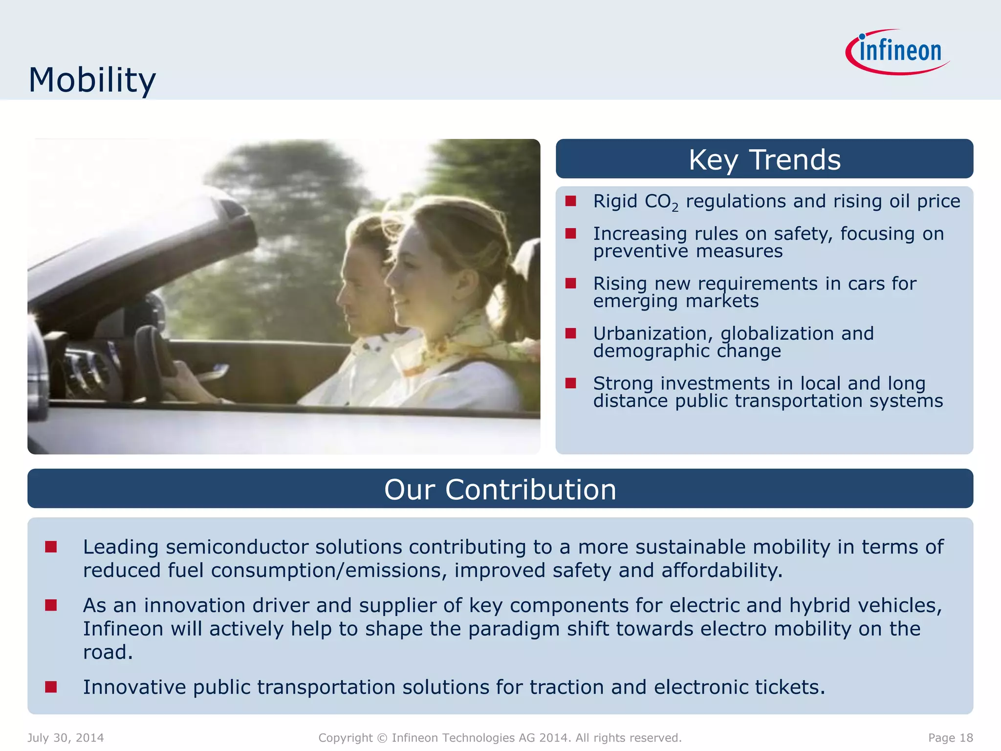 Key Trends
 Rigid CO2 regulations and rising oil price
 Increasing rules on safety, focusing on
preventive measures
 Rising new requirements in cars for
emerging markets
 Urbanization, globalization and
demographic change
 Strong investments in local and long
distance public transportation systems
 Leading semiconductor solutions contributing to a more sustainable mobility in terms of
reduced fuel consumption/emissions, improved safety and affordability.
 As an innovation driver and supplier of key components for electric and hybrid vehicles,
Infineon will actively help to shape the paradigm shift towards electro mobility on the
road.
 Innovative public transportation solutions for traction and electronic tickets.
Our Contribution
Mobility
Page 18July 30, 2014 Copyright © Infineon Technologies AG 2014. All rights reserved.
 