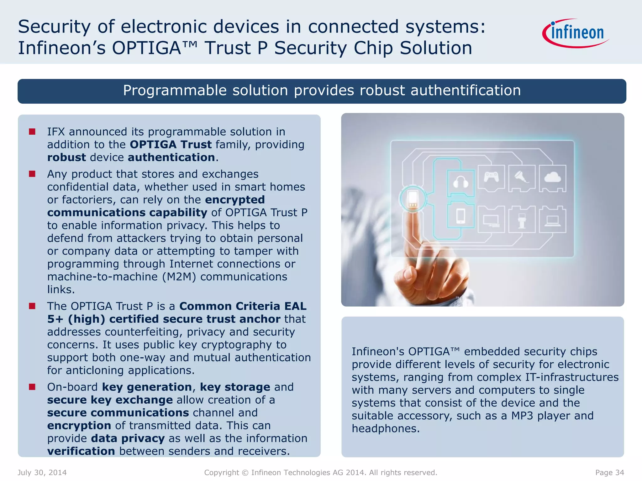 Security of electronic devices in connected systems:
Infineon’s OPTIGA™ Trust P Security Chip Solution
Infineon's OPTIGA™ embedded security chips
provide different levels of security for electronic
systems, ranging from complex IT-infrastructures
with many servers and computers to single
systems that consist of the device and the
suitable accessory, such as a MP3 player and
headphones.
 IFX announced its programmable solution in
addition to the OPTIGA Trust family, providing
robust device authentication.
 Any product that stores and exchanges
confidential data, whether used in smart homes
or factoriers, can rely on the encrypted
communications capability of OPTIGA Trust P
to enable information privacy. This helps to
defend from attackers trying to obtain personal
or company data or attempting to tamper with
programming through Internet connections or
machine-to-machine (M2M) communications
links.
 The OPTIGA Trust P is a Common Criteria EAL
5+ (high) certified secure trust anchor that
addresses counterfeiting, privacy and security
concerns. It uses public key cryptography to
support both one-way and mutual authentication
for anticloning applications.
 On-board key generation, key storage and
secure key exchange allow creation of a
secure communications channel and
encryption of transmitted data. This can
provide data privacy as well as the information
verification between senders and receivers.
Programmable solution provides robust authentification
Page 34July 30, 2014 Copyright © Infineon Technologies AG 2014. All rights reserved.
 