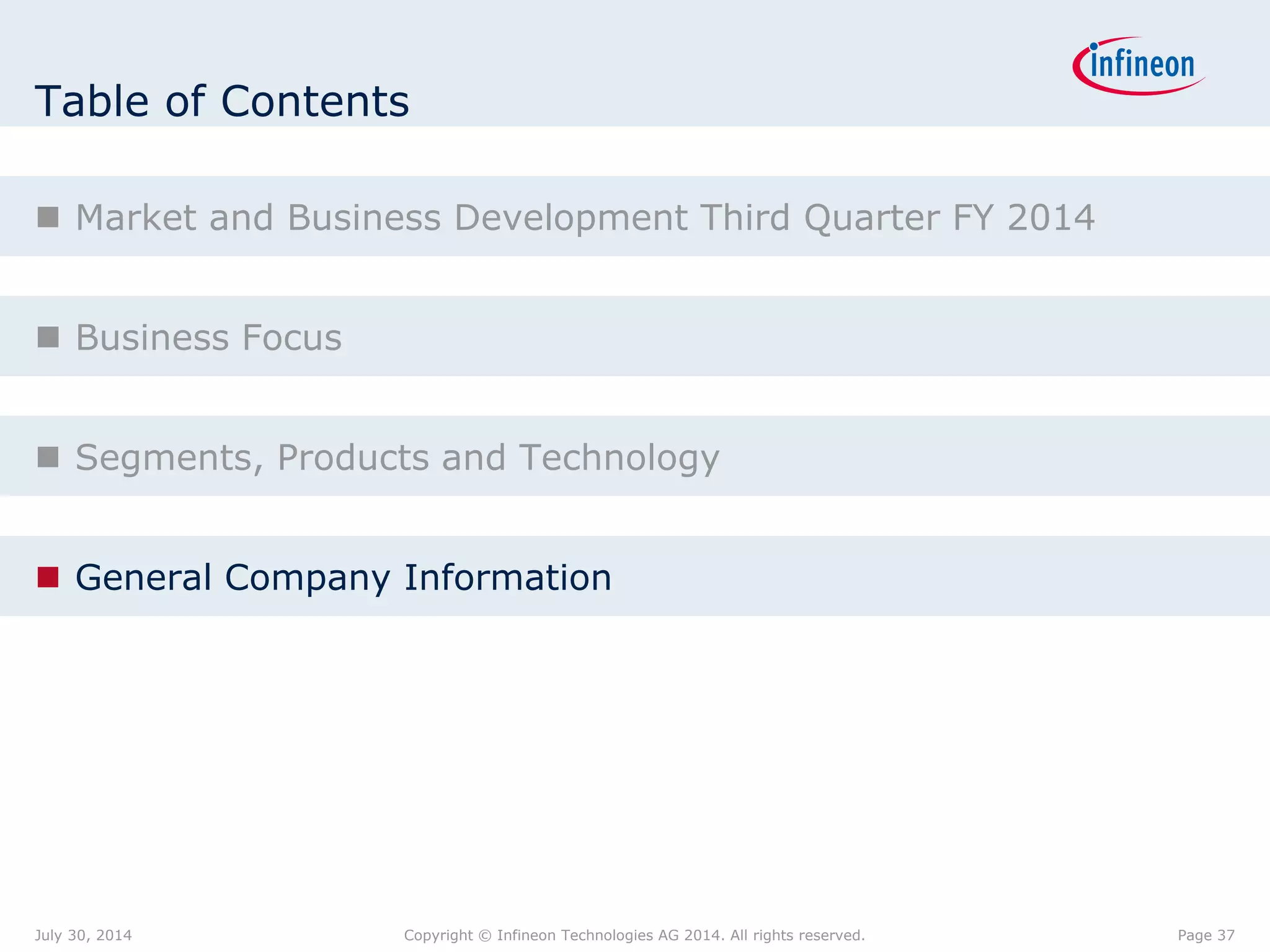 Table of Contents
 Market and Business Development Third Quarter FY 2014
 Business Focus
 Segments, Products and Technology
 General Company Information
Page 37July 30, 2014 Copyright © Infineon Technologies AG 2014. All rights reserved.
 