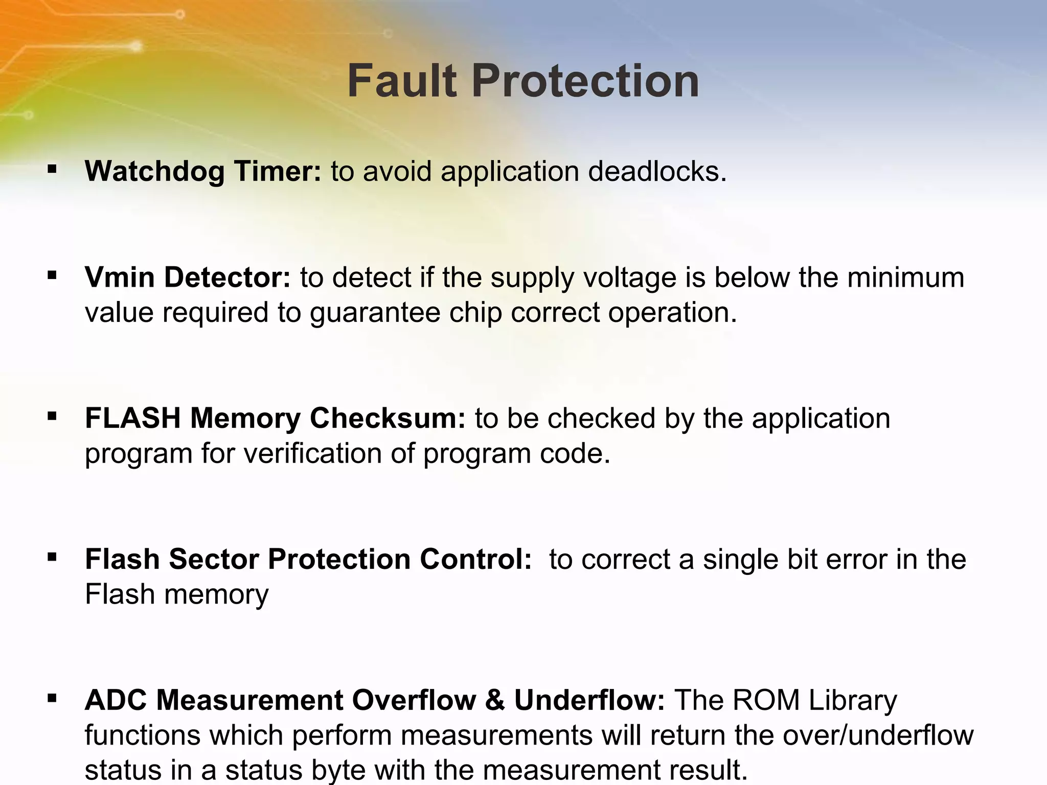 Fault Protection Watchdog Timer:  to avoid application deadlocks. Vmin Detector:  to detect if the supply voltage is below the minimum value required to guarantee chip correct operation.  FLASH Memory Checksum:  to be checked by the application program for verification of program code. Flash Sector Protection Control:  to correct a single bit error in the Flash memory ADC Measurement Overflow & Underflow:  The ROM Library functions which perform measurements will return the over/underflow status in a status byte with the measurement result. 