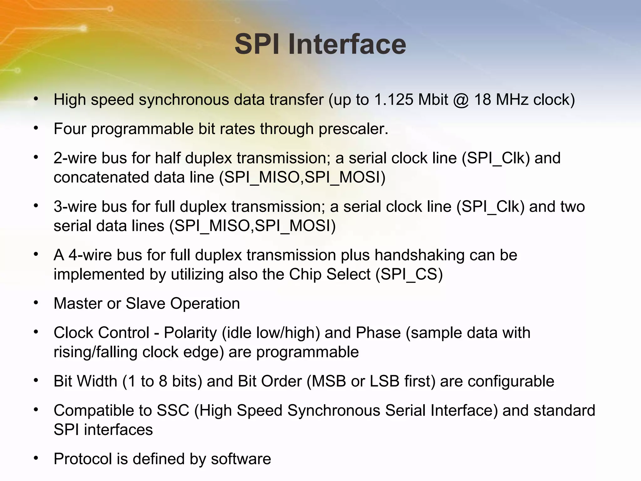 SPI Interface High speed synchronous data transfer (up to 1.125 Mbit @ 18 MHz clock) Four programmable bit rates through prescaler. 2-wire bus for half duplex transmission; a serial clock line (SPI_Clk) and concatenated data line (SPI_MISO,SPI_MOSI) 3-wire bus for full duplex transmission; a serial clock line (SPI_Clk) and two serial data lines (SPI_MISO,SPI_MOSI) A 4-wire bus for full duplex transmission plus handshaking can be implemented by utilizing also the Chip Select (SPI_CS) Master or Slave Operation Clock Control - Polarity (idle low/high) and Phase (sample data with rising/falling clock edge) are programmable Bit Width (1 to 8 bits) and Bit Order (MSB or LSB first) are configurable Compatible to SSC (High Speed Synchronous Serial Interface) and standard SPI interfaces Protocol is defined by software 
