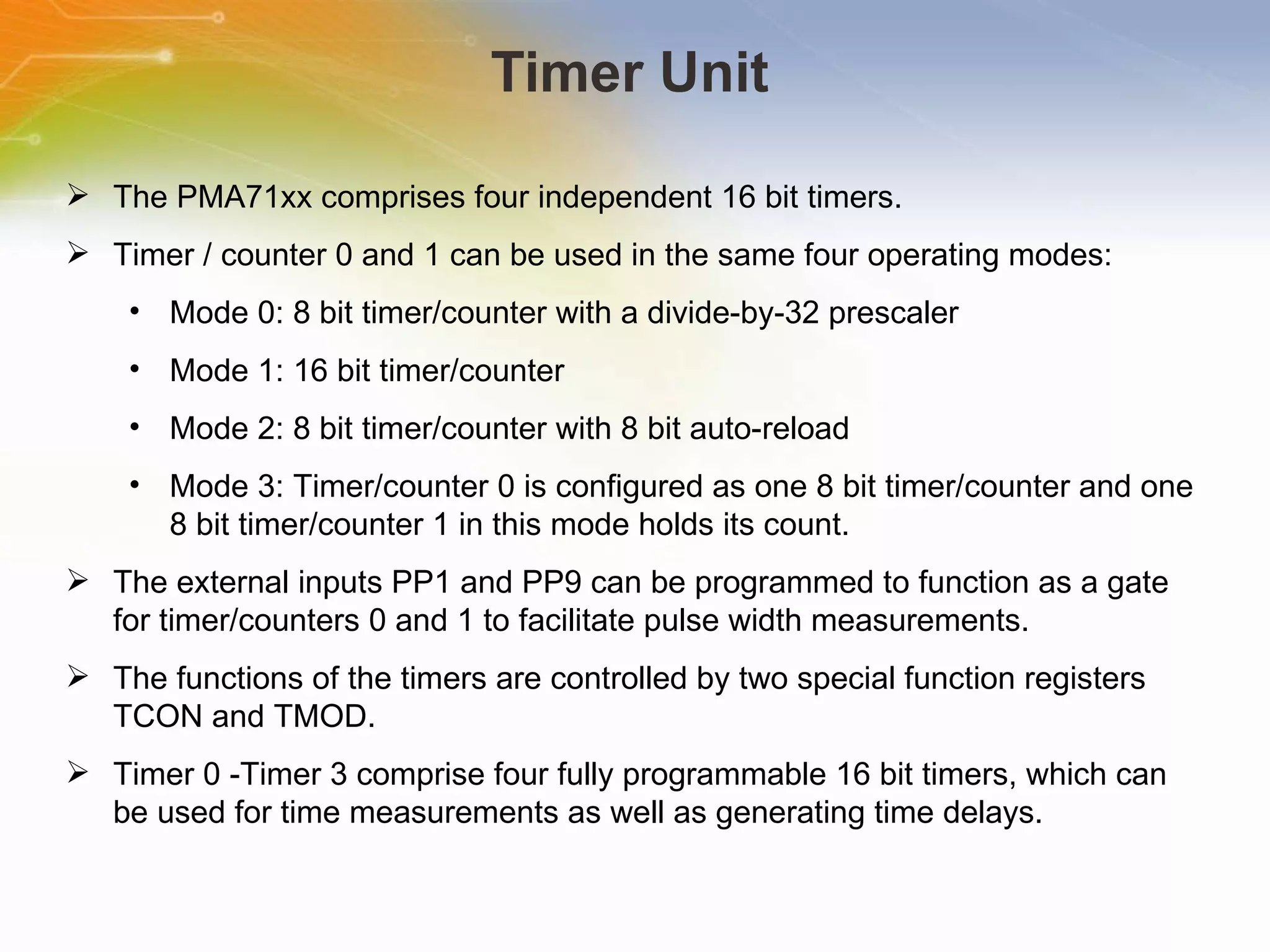 Timer Unit The PMA71xx comprises four independent 16 bit timers. Timer / counter 0 and 1 can be used in the same four operating modes: Mode 0: 8 bit timer/counter with a divide-by-32 prescaler Mode 1: 16 bit timer/counter Mode 2: 8 bit timer/counter with 8 bit auto-reload Mode 3: Timer/counter 0 is configured as one 8 bit timer/counter and one 8 bit timer/counter 1 in this mode holds its count. The external inputs PP1 and PP9 can be programmed to function as a gate for timer/counters 0 and 1 to facilitate pulse width measurements. The functions of the timers are controlled by two special function registers TCON and TMOD. Timer 0 -Timer 3 comprise four fully programmable 16 bit timers, which can be used for time measurements as well as generating time delays. 