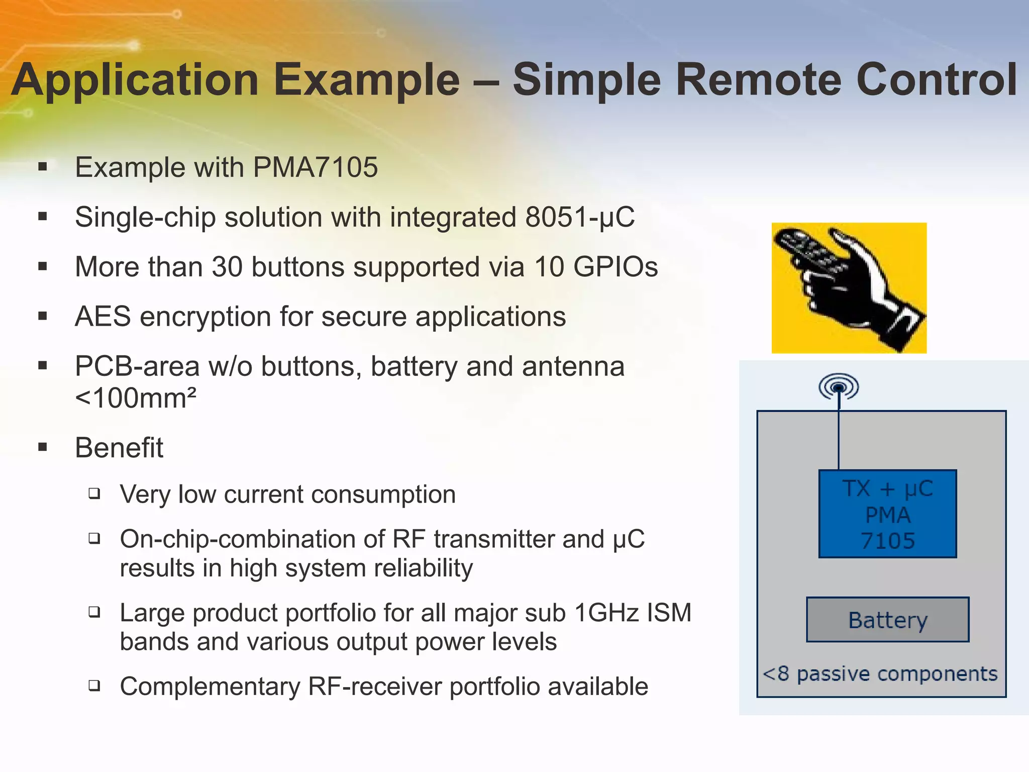 Application Example – Simple Remote Control Example with PMA7105  Single-chip solution with integrated 8051-µC More than 30 buttons supported via 10 GPIOs AES encryption for secure applications PCB-area w/o buttons, battery and antenna <100mm² Benefit Very low current consumption On-chip-combination of RF transmitter and µC results in high system reliability Large product portfolio for all major sub 1GHz ISM bands and various output power levels Complementary RF-receiver portfolio available 