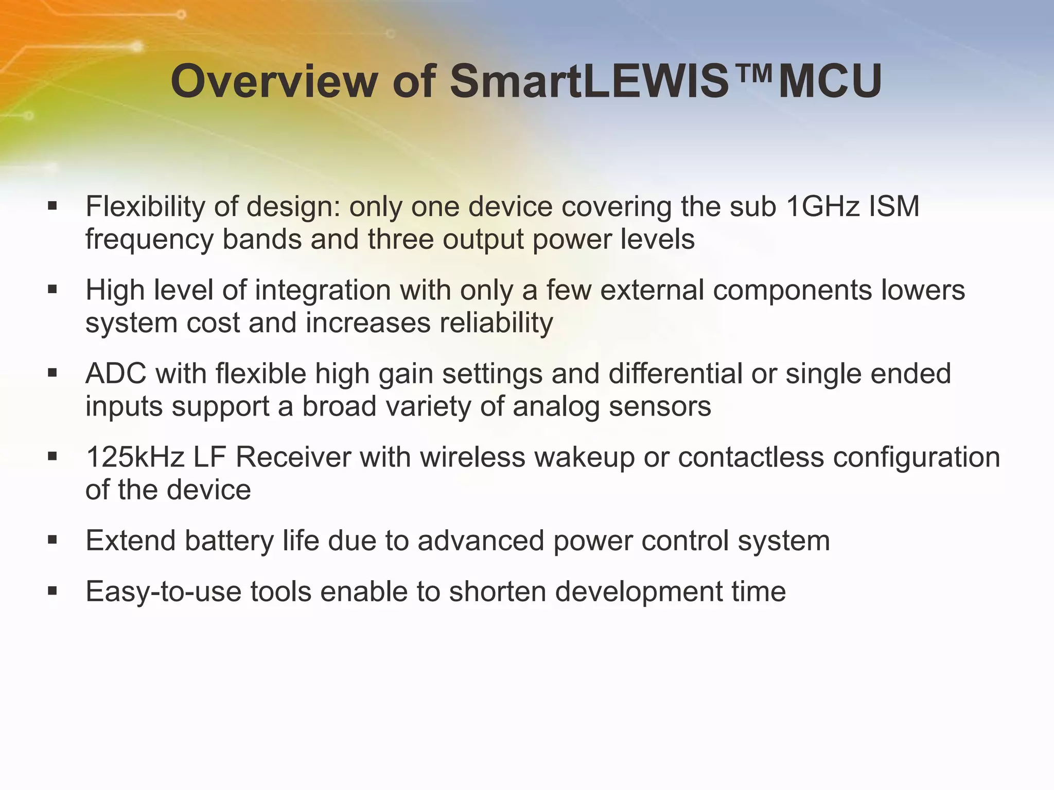 Overview of SmartLEWIS ™MCU Flexibility of design: only one device covering the sub 1GHz ISM frequency bands and three output power levels High level of integration with only a few external components lowers system cost and increases reliability ADC with flexible high gain settings and differential or single ended inputs support a broad variety of analog sensors 125kHz LF Receiver with wireless wakeup or contactless configuration of the device Extend battery life due to advanced power control system Easy-to-use tools enable to shorten development time 