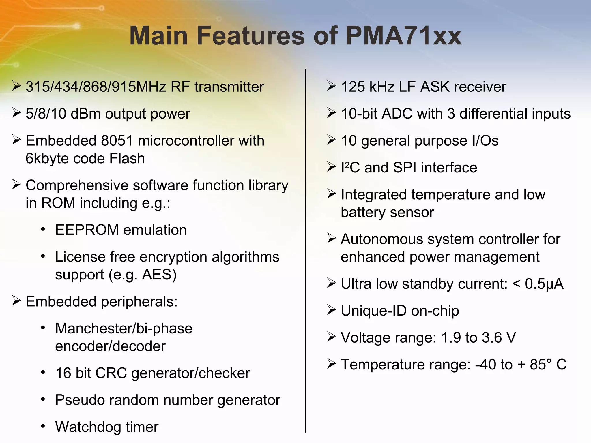 Main Features of PMA71xx 315/434/868/915MHz RF transmitter 5/8/10 dBm output power Embedded 8051 microcontroller with 6kbyte code Flash Comprehensive software function library in ROM including e.g.: EEPROM emulation License free encryption algorithms support (e.g. AES) Embedded peripherals: Manchester/bi-phase encoder/decoder 16 bit CRC generator/checker Pseudo random number generator Watchdog timer 125 kHz LF ASK receiver 10-bit ADC with 3 differential inputs 10 general purpose I/Os I 2 C and SPI interface Integrated temperature and low battery sensor Autonomous system controller for enhanced power management Ultra low standby current: < 0.5μA Unique-ID on-chip Voltage range: 1.9 to 3.6 V Temperature range: -40 to + 85° C 