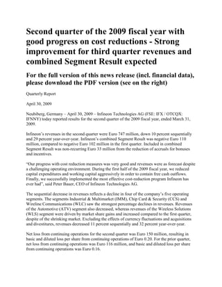 Second quarter of the 2009 fiscal year with
good progress on cost reductions - Strong
improvement for third quarter revenues and
combined Segment Result expected
For the full version of this news release (incl. financial data),
please download the PDF version (see on the right)
Quarterly Report

April 30, 2009

Neubiberg, Germany – April 30, 2009 – Infineon Technologies AG (FSE: IFX / OTCQX:
IFNNY) today reported results for the second quarter of the 2009 fiscal year, ended March 31,
2009.

Infineon’s revenues in the second quarter were Euro 747 million, down 10 percent sequentially
and 29 percent year-over-year. Infineon’s combined Segment Result was negative Euro 110
million, compared to negative Euro 102 million in the first quarter. Included in combined
Segment Result was non-recurring Euro 33 million from the reduction of accruals for bonuses
and incentives.

“Our progress with cost reduction measures was very good and revenues were as forecast despite
a challenging operating environment. During the first half of the 2009 fiscal year, we reduced
capital expenditures and working capital aggressively in order to contain free cash outflows.
Finally, we successfully implemented the most effective cost-reduction program Infineon has
ever had”, said Peter Bauer, CEO of Infineon Technologies AG.

The sequential decrease in revenues reflects a decline in four of the company’s five operating
segments. The segments Industrial & Multimarket (IMM), Chip Card & Security (CCS) and
Wireline Communications (WLC) saw the strongest percentage declines in revenues. Revenues
of the Automotive (ATV) segment also decreased, whereas revenues of the Wireless Solutions
(WLS) segment were driven by market share gains and increased compared to the first quarter,
despite of the shrinking market. Excluding the effects of currency fluctuations and acquisitions
and divestitures, revenues decreased 11 percent sequentially and 32 percent year-over-year.

Net loss from continuing operations for the second quarter was Euro 150 million, resulting in
basic and diluted loss per share from continuing operations of Euro 0.20. For the prior quarter,
net loss from continuing operations was Euro 116 million, and basic and diluted loss per share
from continuing operations was Euro 0.16.
 