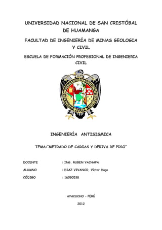 UNIVERSIDAD NACIONAL DE SAN CRISTÓBAL
                 DE HUAMANGA

FACULTAD DE INGENIERÍA DE MINAS GEOLOGIA
                      Y CIVIL

ESCUELA DE FORMACIÓN PROFESIONAL DE INGENIERIA
                        CIVIL




           INGENIERÍA ANTISISMICA


     TEMA:”METRADO DE CARGAS Y DERIVA DE PISO”



DOCENTE         : ING. RUBEN YACHAPA

ALUMNO          : DIAZ VIVANCO, Víctor Hugo

CÓDIGO          : 16080538




                   AYACUCHO – PERÚ

                         2012
 