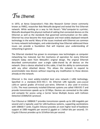4
The Ethernet
In 1973, at Xerox Corporation’s Palo Alto Research Center (more commonly
known as PARC), researcher Bob Metcalfe designed and tested the first Ethernet
network. While working on a way to link Xerox’s "Alto"computer to a printer,
Metcalfe developed the physical method of cabling that connected devices on the
Ethernet as well as the standards that governed communication on the cable.
Ethernet has since become the most popular and most widely deployed network
technology in the world. Many of the issues involved with Ethernet are common
to many network technologies, and understanding how Ethernet addressed these
issues can provide a foundation that will improve your understanding of
networking in general.
The Ethernet standard has grown to encompass new technologies as computer
networking has matured, but the mechanics of operation for every Ethernet
network today stem from Metcalfe’s original design. The original Ethernet
described communication over a single cable shared by all devices on the
network. Once a device attached to this cable, it had the ability to communicate
with any other attached device. This allows the network to expand to
accommodate new devices without requiring any modification to those devices
already on the network.
Ethernet is the most widely-installed local area network ( LAN) technology.
Specified in a standard, IEEE 802.3. An Ethernet LAN typically uses coaxial
cable or special grades of twisted pair wires. Ethernet is also used in wireless
LANs. The most commonly installed Ethernet systems are called 10BASE-T and
provide transmission speeds up to 10 Mbps. Devices are connected to the cable
and compete for access using a Carrier Sense Multiple Access with Collision
Detection (CSMA/CD ) protocol.
Fast Ethernet or 100BASE-T provides transmission speeds up to 100 megabits per
second and is typically used for LAN backbone systems, supporting workstations
with 10BASE-T cards. Gigabit Ethernet provides an even higher level of backbone
support at 1000 megabits per second (1 gigabit or 1 billion bits per second). 10-
Gigabit Ethernet provides up to 10 billion bits per second.
 