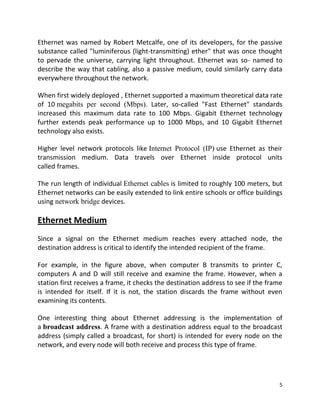 5
Ethernet was named by Robert Metcalfe, one of its developers, for the passive
substance called "luminiferous (light-transmitting) ether" that was once thought
to pervade the universe, carrying light throughout. Ethernet was so- named to
describe the way that cabling, also a passive medium, could similarly carry data
everywhere throughout the network.
When first widely deployed , Ethernet supported a maximum theoretical data rate
of 10 megabits per second (Mbps). Later, so-called "Fast Ethernet" standards
increased this maximum data rate to 100 Mbps. Gigabit Ethernet technology
further extends peak performance up to 1000 Mbps, and 10 Gigabit Ethernet
technology also exists.
Higher level network protocols like Internet Protocol (IP) use Ethernet as their
transmission medium. Data travels over Ethernet inside protocol units
called frames.
The run length of individual Ethernet cables is limited to roughly 100 meters, but
Ethernet networks can be easily extended to link entire schools or office buildings
using network bridge devices.
Ethernet Medium
Since a signal on the Ethernet medium reaches every attached node, the
destination address is critical to identify the intended recipient of the frame.
For example, in the figure above, when computer B transmits to printer C,
computers A and D will still receive and examine the frame. However, when a
station first receives a frame, it checks the destination address to see if the frame
is intended for itself. If it is not, the station discards the frame without even
examining its contents.
One interesting thing about Ethernet addressing is the implementation of
a broadcast address. A frame with a destination address equal to the broadcast
address (simply called a broadcast, for short) is intended for every node on the
network, and every node will both receive and process this type of frame.
 