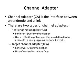 Channel Adapter
• Channel Adapter (CA) is the interface between
an endnode and a link
• There are two types of channel adapters
– Host channel adapter(HCA)
• For inter-server communicaCon
• Has a collecCon of features that are deﬁned to be
available to host programs, deﬁned by verbs
– Target channel adapter(TCA)
• For server IO communicaCon
• No deﬁned soware interface
 