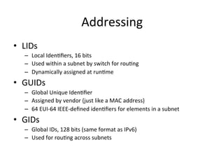 Addressing
• LIDs
– Local IdenCﬁers, 16 bits
– Used within a subnet by switch for rouCng
– Dynamically assigned at runCme
• GUIDs
– Global Unique IdenCﬁer
– Assigned by vendor (just like a MAC address)
– 64 EUI-64 IEEE-deﬁned idenCﬁers for elements in a subnet
• GIDs
– Global IDs, 128 bits (same format as IPv6)
– Used for rouCng across subnets
 