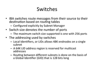 Switches
• IBA switches route messages from their source to their
desCnaCon based on rouCng tables
– Conﬁgured explicitly by Subnet Manager
• Switch size denotes the number of ports
– The maximum switch size supported is one with 256 ports
• The addressing used by switches
– Local IdenCﬁers, or LIDs allows 48K endnodes on a single
subnet
– A 64K LID address region is reserved for mulCcast
addresses
– RouCng between diﬀerent subnets is done on the basis of
a Global IdenCﬁer (GID) that is 128 bits long
 