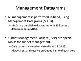 Management Datagrams
• All management is performed in-band, using
Management Datagrams (MADs).
– MADs are unreliable datagrams with 256 bytes of
data (minimum MTU).
• Subnet Management Packets (SMP) are special
MADs for subnet management.
– Only packets allowed on virtual lane 15 (VL15).
– Always sent and receive on Queue Pair 0 of each port
 