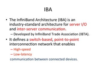 IBA
• The InﬁniBand Architecture (IBA) is an
industry-standard architecture for server I/O
and inter-server communicaCon.
– Developed by InﬁniBand Trade AssociaCon (IBTA).
• It deﬁnes a switch-based, point-to-point
interconnecCon network that enables
– High-speed
– Low-latency
communicaCon between connected devices.
 
