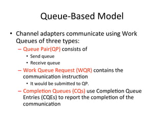Queue-Based Model
• Channel adapters communicate using Work
Queues of three types:
– Queue Pair(QP) consists of
• Send queue
• Receive queue
– Work Queue Request (WQR) contains the
communicaCon instrucCon
• It would be submihed to QP.
– CompleCon Queues (CQs) use CompleCon Queue
Entries (CQEs) to report the compleCon of the
communicaCon
 