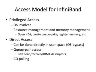Access Model for InﬁniBand
• Privileged Access
– OS involved
– Resource management and memory management
• Open HCA, create queue-pairs, register memory, etc.
• Direct Access
– Can be done directly in user space (OS-bypass)
– Queue-pair access
• Post send/receive/RDMA descriptors.
– CQ polling
 