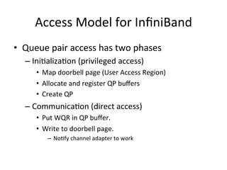 Access Model for InﬁniBand
• Queue pair access has two phases
– IniCalizaCon (privileged access)
• Map doorbell page (User Access Region)
• Allocate and register QP buﬀers
• Create QP
– CommunicaCon (direct access)
• Put WQR in QP buﬀer.
• Write to doorbell page.
– NoCfy channel adapter to work
 