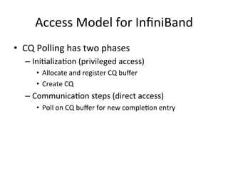 Access Model for InﬁniBand
• CQ Polling has two phases
– IniCalizaCon (privileged access)
• Allocate and register CQ buﬀer
• Create CQ
– CommunicaCon steps (direct access)
• Poll on CQ buﬀer for new compleCon entry
 