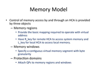 Memory Model
• Control of memory access by and through an HCA is provided
by three objects
– Memory regions
• Provide the basic mapping required to operate with virtual
address
• Have R_key for remote HCA to access system memory and
L_key for local HCA to access local memory.
– Memory windows
• Specify a conCguous virtual memory segment with byte
granularity
– ProtecCon domains
• Ahach QPs to memory regions and windows
 