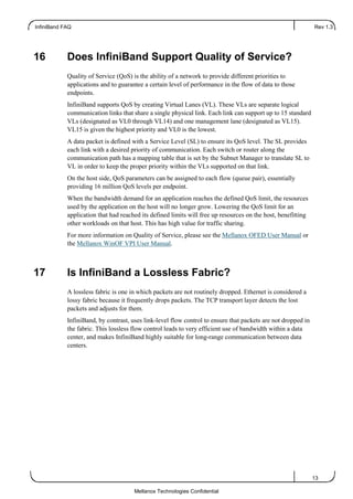InfiniBand FAQ Rev 1.3
13
Mellanox Technologies Confidential
16 Does InfiniBand Support Quality of Service?
Quality of Service (QoS) is the ability of a network to provide different priorities to
applications and to guarantee a certain level of performance in the flow of data to those
endpoints.
InfiniBand supports QoS by creating Virtual Lanes (VL). These VLs are separate logical
communication links that share a single physical link. Each link can support up to 15 standard
VLs (designated as VL0 through VL14) and one management lane (designated as VL15).
VL15 is given the highest priority and VL0 is the lowest.
A data packet is defined with a Service Level (SL) to ensure its QoS level. The SL provides
each link with a desired priority of communication. Each switch or router along the
communication path has a mapping table that is set by the Subnet Manager to translate SL to
VL in order to keep the proper priority within the VLs supported on that link.
On the host side, QoS parameters can be assigned to each flow (queue pair), essentially
providing 16 million QoS levels per endpoint.
When the bandwidth demand for an application reaches the defined QoS limit, the resources
used by the application on the host will no longer grow. Lowering the QoS limit for an
application that had reached its defined limits will free up resources on the host, benefitting
other workloads on that host. This has high value for traffic sharing.
For more information on Quality of Service, please see the Mellanox OFED User Manual or
the Mellanox WinOF VPI User Manual.
17 Is InfiniBand a Lossless Fabric?
A lossless fabric is one in which packets are not routinely dropped. Ethernet is considered a
lossy fabric because it frequently drops packets. The TCP transport layer detects the lost
packets and adjusts for them.
InfiniBand, by contrast, uses link-level flow control to ensure that packets are not dropped in
the fabric. This lossless flow control leads to very efficient use of bandwidth within a data
center, and makes InfiniBand highly suitable for long-range communication between data
centers.
 