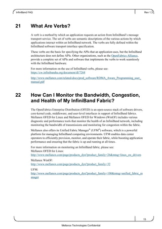 InfiniBand FAQ Rev 1.3
15
Mellanox Technologies Confidential
21 What Are Verbs?
A verb is a method by which an application requests an action from InfiniBand’s message
transport service. The set of verbs are semantic descriptions of the various actions by which
applications interact within an InfiniBand network. The verbs are fully defined within the
InfiniBand software transport interface specification.
These verbs are the basis for specifying the APIs that an application uses, but the InfiniBand
architecture does not define APIs. Other organizations, such as the OpenFabrics Alliance,
provide a complete set of APIs and software that implements the verbs to work seamlessly
with the InfiniBand hardware.
For more information on the use of InfiniBand verbs, please see:
https://cw.infinibandta.org/document/dl/7268
http://www.mellanox.com/related-docs/prod_software/RDMA_Aware_Programming_user_
manual.pdf
22 How Can I Monitor the Bandwidth, Congestion,
and Health of My InfiniBand Fabric?
The OpenFabrics Enterprise Distribution (OFED) is an open-source stack of software drivers,
core-kernel code, middleware, and user-level interfaces in support of InfiniBand fabrics.
Mellanox OFED for Linux and Mellanox OFED for Windows (WinOF) includes various
diagnostic and performance tools that monitor the health of an InfiniBand network, including
monitoring the bandwidth of transmissions and monitoring for congestion within the fabric.
Mellanox also offers its Unified Fabric Manager®
(UFM®
) software, which is a powerful
platform for managing InfiniBand computing environments. UFM enables data center
operators to efficiently provision, monitor, and operate their fabric, while boosting application
performance and ensuring that the fabric is up and running at all times.
For more information on monitoring an InfiniBand fabric, please see:
Mellanox OFED for Linux:
http://www.mellanox.com/page/products_dyn?product_family=26&mtag=linux_sw_drivers
Mellanox WinOF:
http://www.mellanox.com/page/products_dyn?product_family=32
UFM:
http://www.mellanox.com/page/products_dyn?product_family=100&mtag=unified_fabric_m
anager
 