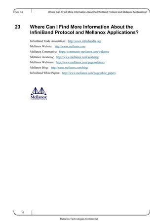 Rev 1.3 Where Can I Find More Information About the InfiniBand Protocol and Mellanox Applications?...
16
Mellanox Technologies Confidential
23 Where Can I Find More Information About the
InfiniBand Protocol and Mellanox Applications?
InfiniBand Trade Association: http://www.infinibandta.org
Mellanox Website: http://www.mellanox.com
Mellanox Community: https://community.mellanox.com/welcome
Mellanox Academy: http://www.mellanox.com/academy/
Mellanox Webinars: http://www.mellanox.com/page/webinars
Mellanox Blog: http://www.mellanox.com/blog/
InfiniBand White Papers: http://www.mellanox.com/page/white_papers
 