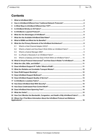 InfiniBand FAQ Rev 1.3
3
Mellanox Technologies Confidential
Contents
1 What is InfiniBand (IB)? ................................................................................................................. 4
2 How is InfiniBand Different from Traditional Network Protocols? ............................................ 4
3 In What Ways Is InfiniBand Different than TCP? ......................................................................... 5
4 Is InfiniBand Strictly an I/O Fabric? .............................................................................................. 5
5 Is InfiniBand a Layered Protocol?................................................................................................. 5
6 What Are the Advantages of InfiniBand? ..................................................................................... 6
7 What Are the Available InfiniBand Data Rates? .......................................................................... 6
8 What Is RDMA and What Are Its Benefits? .................................................................................. 7
9 What Are the Primary Elements of the InfiniBand Architecture? .............................................. 8
9.1 What Is a Host Channel Adapter (HCA)?............................................................................... 9
9.2 What Is a Switch and How Does It Work Within an InfiniBand Fabric? ................................. 9
9.3 What Is a Subnet Manager (SM)?.......................................................................................... 9
9.4 Is a Router a Necessity In an InfiniBand Fabric? ................................................................. 10
9.5 What Is a Gateway and How Does It Work Within an InfiniBand Fabric?............................ 10
10 What Is Virtual Protocol Interconnect
®
and How Does It Relate To InfiniBand?.................... 10
11 What Are LIDs, GIDs, and GUIDs? .............................................................................................. 11
12 Does InfiniBand Support IP Traffic? What Is IPoIB?................................................................. 11
13 What Are Reliable and Unreliable Transport Modes?............................................................... 12
14 Does IPoIB Support Bonding? .................................................................................................... 12
15 Does InfiniBand Support Multicast?........................................................................................... 12
16 Does InfiniBand Support Quality of Service? ............................................................................ 13
17 Is InfiniBand a Lossless Fabric? ................................................................................................. 13
18 How Does InfiniBand Deal With Security? ................................................................................. 14
19 How Does Credit-based Flow Control Work? ............................................................................ 14
20 Does InfiniBand Have Spanning Tree?....................................................................................... 14
21 What Are Verbs? ........................................................................................................................... 15
22 How Can I Monitor the Bandwidth, Congestion, and Health of My InfiniBand Fabric?......... 15
23 Where Can I Find More Information About the InfiniBand Protocol and Mellanox
Applications?....................................................................................................................................... 16
 