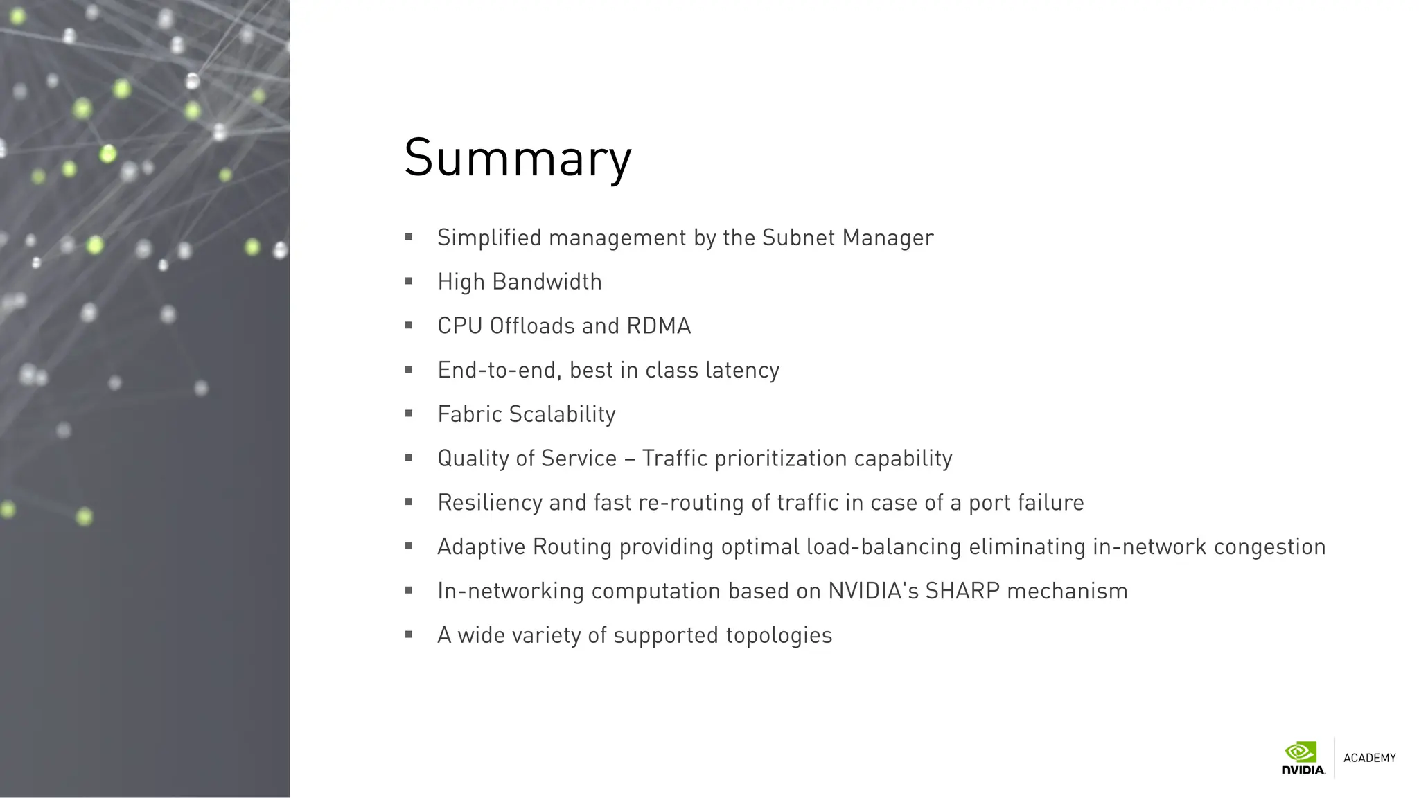  Simplified management by the Subnet Manager
 High Bandwidth
 CPU Offloads and RDMA
 End-to-end, best in class latency
 Fabric Scalability
 Quality of Service – Traffic prioritization capability
 Resiliency and fast re-routing of traffic in case of a port failure
 Adaptive Routing providing optimal load-balancing eliminating in-network congestion
 In-networking computation based on NVIDIA's SHARP mechanism
 A wide variety of supported topologies
Summary
 