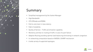  Simplified management by the Subnet Manager
 High Bandwidth
 CPU Offloads and RDMA
 End-to-end, best in class latency
 Fabric Scalability
 Quality of Service – Traffic prioritization capability
 Resiliency and fast re-routing of traffic in case of a port failure
 Adaptive Routing providing optimal load-balancing eliminating in-network congestion
 In-networking computation based on NVIDIA's SHARP mechanism
 A wide variety of supported topologies
Summary
 