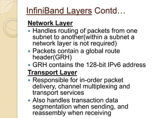 InfiniBand LayersContd…Physical LayerDefines both electrical and mechanical characteristics for the systemIncludes cables and receptables for fibre and copper media, backplane connectorsDefines three link speeds, 1X,4X,12XEach individual link is a 4-wire differential connection that provides a full duplex connection at 2.5 Gb/s