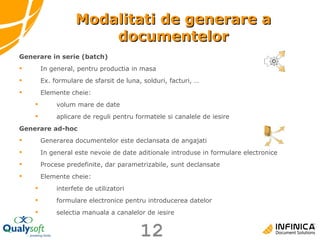 Modalitati de generare a documentelor Generare in serie (batch) In general, pentru productia in masa Ex. formulare de sfarsit de luna, solduri, facturi, … Elemente cheie: volum mare de date aplicare de reguli pentru formatele si canalele de iesire Generare ad-hoc Generarea documentelor este declansata de angajati In general este nevoie de date aditionale introduse in formulare electronice Procese predefinite, dar parametrizabile, sunt declansate Elemente cheie: interfete de utilizatori  formulare electronice pentru introducerea datelor selectia manuala a canalelor de iesire 