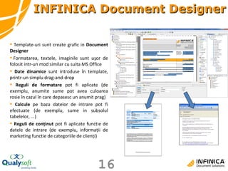 Template-uri sunt create grafic in  Document Designer   Formatare a , textele, imaginile sunt uşor de folosit  intr-un mod  similar  cu suita  MS Office Date dinamice  sunt introduse în  template , prin tr-un simplu  drag-and-drop Reguli de formatare  pot fi aplicate (de exemplu, anumite  sume pot avea culoarea rosie  în cazul în care  depasesc un  anumit prag) Calcule  pe baza datelor de intrare pot fi efectuate (de exemplu, sume  in subsolul  tabele lor , ...) R eguli de conţinut  p ot fi aplicate  functie de  datele de intrare (de exemplu, informaţii de marketing  functie de  categorii le  de clienţi) INFINICA Document Designer 