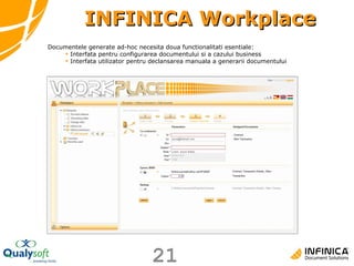 INFINICA Workplace Documentele generate ad-hoc necesita doua functionalitati esentiale: Interfata pentru configurarea documentului si a cazului business Interfata utilizator pentru declansarea manuala a generarii documentului 