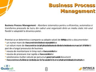 Business Process Management Premise ce ar determina o companie sa adopte solutii de BPM: un numar mare de tranzactii similare si repetitive un volum mare de tranzactii ce implica colectare de date introduse manual in diferiti pasi de-a lungul procesului de business nevoia de monitorizare in timp real a tranzactiilor nevoia de procesare mai rapida a tranzactiilor solutionarea multor calcule pe parcursul unei tranzactii tranzactii sau fisiere ce trebuie sa fie accesibile mai multor utilizatori simultan Business Process Management  - Abordare sistematica pentru a eficientiza, automatiza si transforma procesele de lucru din cadrul unei organizatii dintr-un mediu static intr-unul flexibil si adaptabil la dinamica pietei.  Premise ce ar determina o companie sa adopte solutii de compozitie a documentelor: un numar mare de  documente  similare si repetitive un volum mare de  documente  ce implica colectare de date introduse manual in diferiti pasi de-a lungul procesului de business nevoia de monitorizare in timp real a  documentelor nevoia de procesare mai rapida a  documentelor solutionarea multor calcule pe parcursul generarii unui  document documente  sau fisiere ce trebuie sa fie accesibile mai multor utilizatori simultan 
