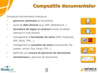 Compozitie documentelor Compozitia documentelor presupune generare automata  de documente surse de  date diverse  (e.g. SAP, database,UI…) formatare de logica si continut  functie de datele obtinute in mod dinamic  management al  formatelor de iesire  (PDF, Postscript, AFP, Word, TIFF,…) management al  canalelor de iesire  (imprimante, file system, arhive, Fax, Email, FTP,…) definirea unui  proces de generare de documente monitorizare  a generarii de documente 