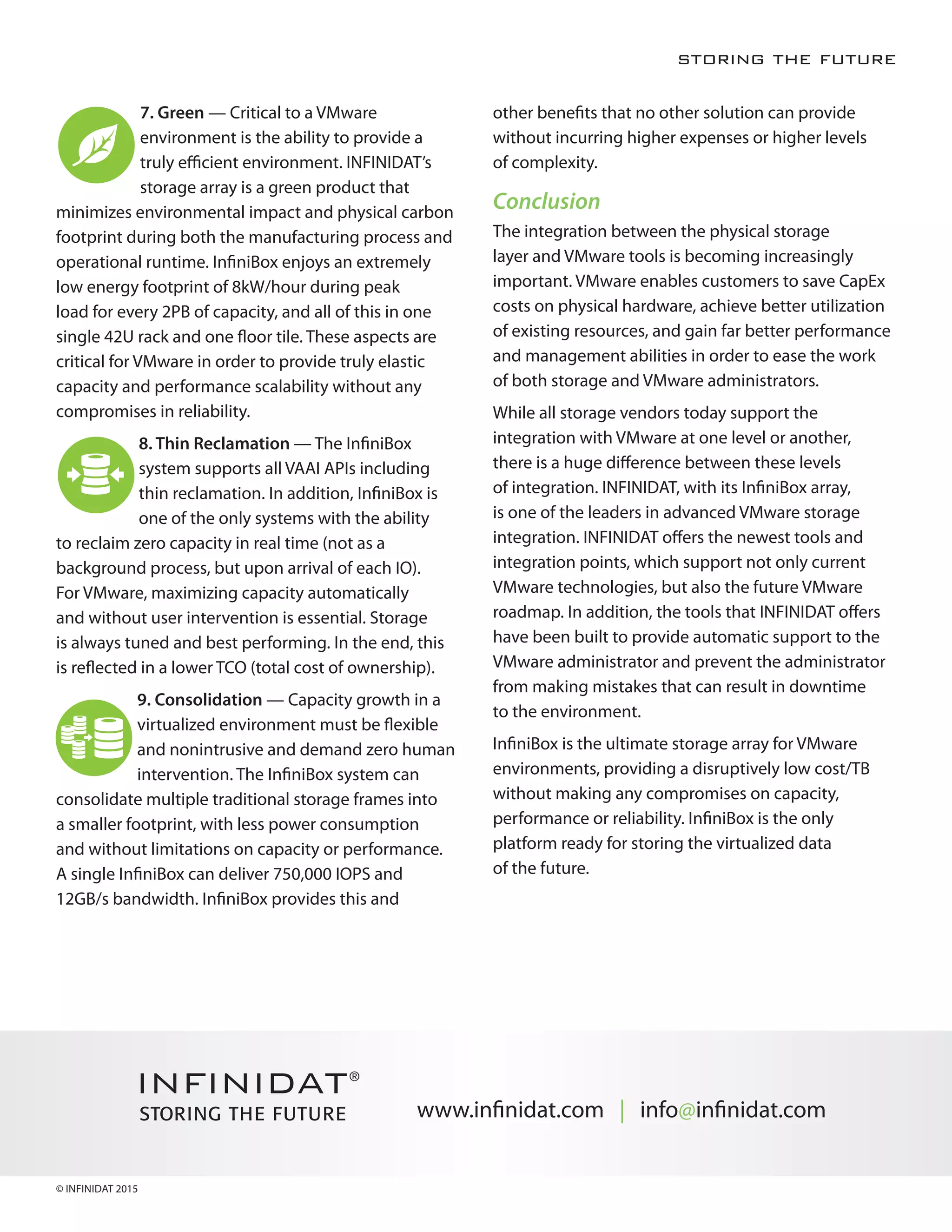 4
		2. VMware Integration — Storage for a virtualized environment needs to
provide VMware Ready certified integration with the VMware APIs, including
VAAI, VASA, SRM and vVols. This is exactly what we have done with InfiniBox via
vCenter plugins (for web and Windows clients). Our integration facilitates a quick
and consistent set up in a matter of minutes. Provisioning and data protection
tasks such as “single VM backups and restores” are done in a matter of
seconds, with minimal effort and literally no training, and more importantly, no
performance overhead to the server layer or storage. Certification through the
VMware Ready program is a key requirement to ensure support and integration
for your enterprise environment.
		3. Ease of Management — Instant provisioning saves configuration time, and
ensures optimal and consistent performance. InfiniBox supports multi-tenancy,
which allows users to manage their entire virtualized capacity, on their own, via
the familiar VMware vCenter environment. INFINIDAT also provides a powerful
set of tools called Host PowerTools, enabling an administrator to easily validate
server configuration, configure, provision, and manage storage from the very
same vCenter interface without further training.
		4. Single-Instance VM Backup and Restore — The InfiniBox vCenter Plugin
(thin and thick clients) allows simple, single-instance backup and restore
(without any dependency on vVol or third party tools). The entire data protection
process can be fully automated via the InfiniBox snapshot tool, which maintains
consistent copies of thousands of VMs with relatively small retention schedules.
InfiniBox operations are done via VAAI utilizing the storage resources only. The
actual snapshots taken per VM using InfiniSnap technology have zero impact
on an unlimited amount of snapshots. Traditional backup and restores of single
VM instances that used to take days and hours now take minutes or even
seconds. Customers struggling to backup and restore their always growing VM
environments can immediately benefit from the powerful InfiniBox snapshot
technology.
Single VM Restore
Production VMs VM Backups
 