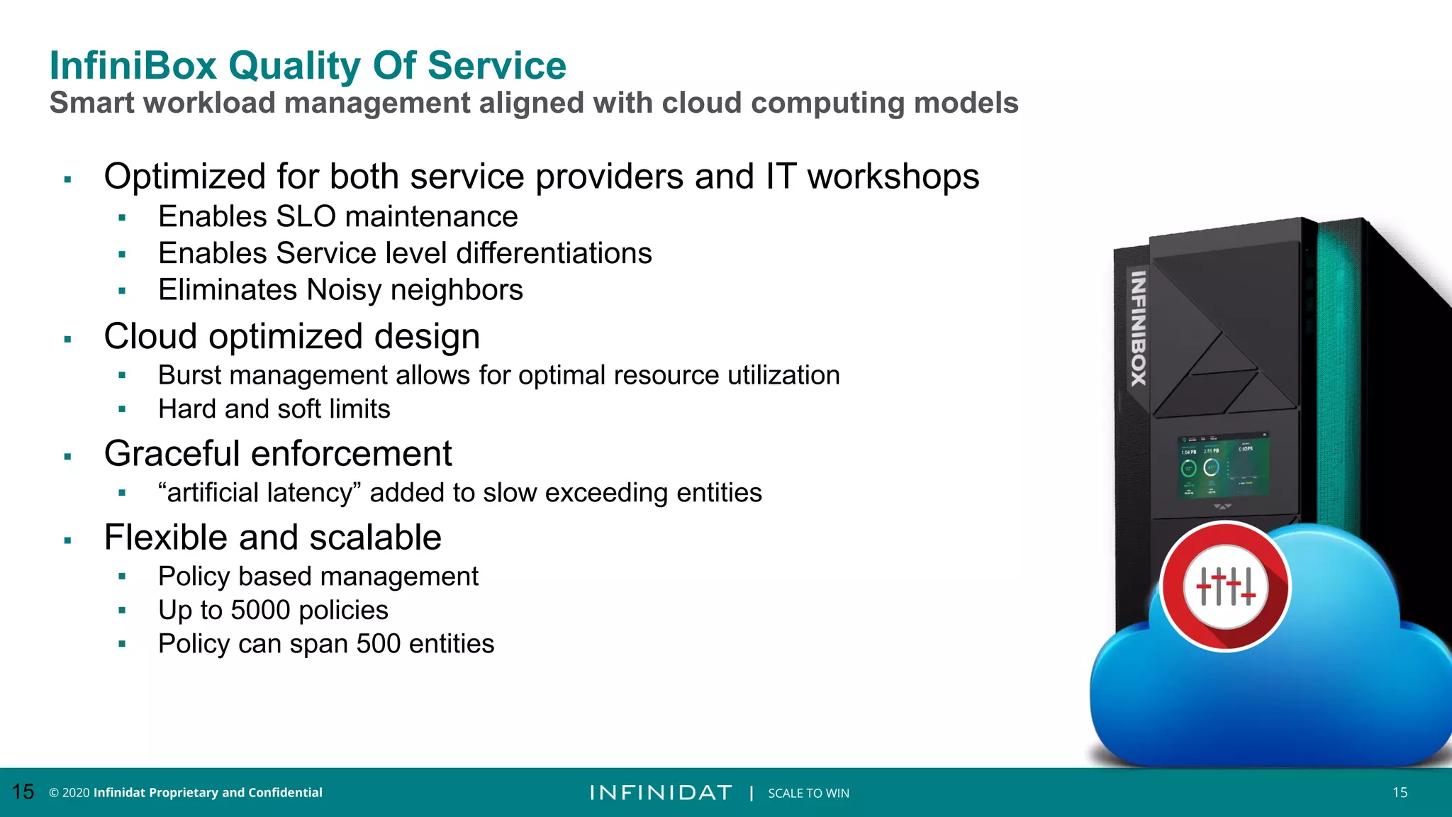 © 2020 Infinidat Proprietary and Confidential 15
┃ SCALE TO WIN
InfiniBox Quality Of Service
Smart workload management aligned with cloud computing models
▪ Optimized for both service providers and IT workshops
▪ Enables SLO maintenance
▪ Enables Service level differentiations
▪ Eliminates Noisy neighbors
▪ Cloud optimized design
▪ Burst management allows for optimal resource utilization
▪ Hard and soft limits
▪ Graceful enforcement
▪ “artificial latency” added to slow exceeding entities
▪ Flexible and scalable
▪ Policy based management
▪ Up to 5000 policies
▪ Policy can span 500 entities
15
 