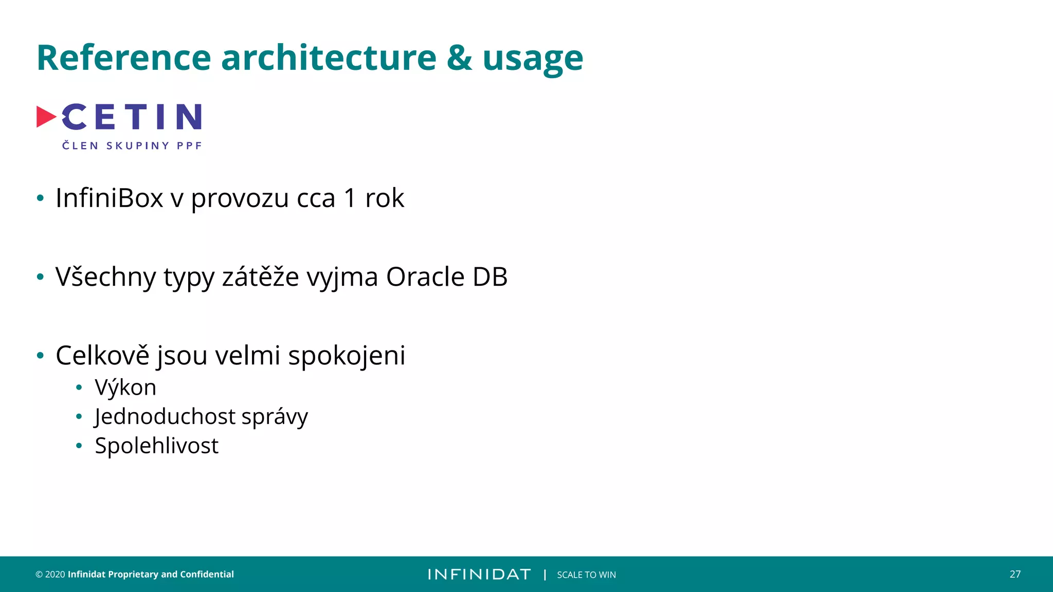 © 2020 Infinidat Proprietary and Confidential 27
┃ SCALE TO WIN
Reference architecture & usage
• InfiniBox v provozu cca 1 rok
• Všechny typy zátěže vyjma Oracle DB
• Celkově jsou velmi spokojeni
• Výkon
• Jednoduchost správy
• Spolehlivost
 